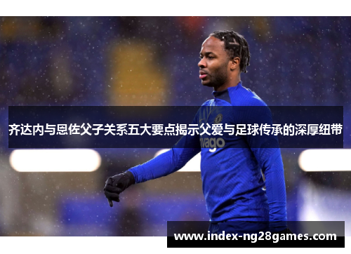 齐达内与恩佐父子关系五大要点揭示父爱与足球传承的深厚纽带