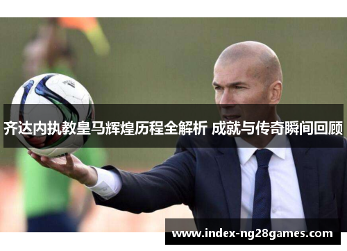 齐达内执教皇马辉煌历程全解析 成就与传奇瞬间回顾
